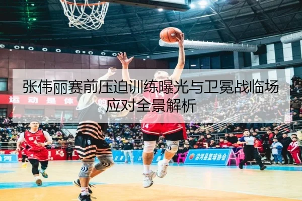 张伟丽赛前压迫训练曝光与卫冕战临场应对全景解析