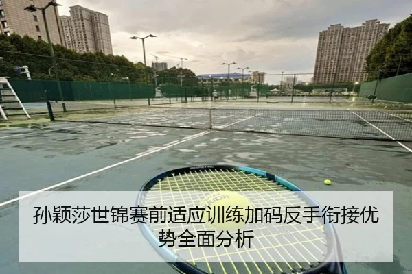 孙颖莎世锦赛前适应训练加码反手衔接优势全面分析